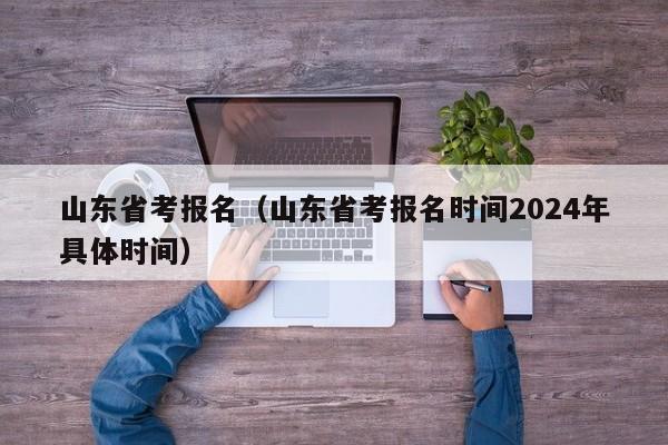 山东省考报名（山东省考报名时间2024年具体时间）