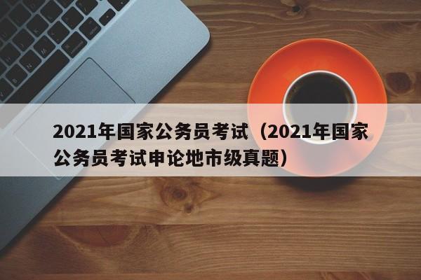 2021年国家公务员考试（2021年国家公务员考试申论地市级真题）