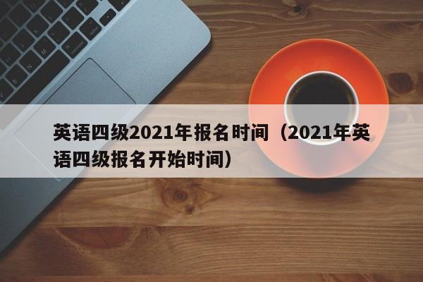 英语四级2021年报名时间（2021年英语四级报名开始时间）