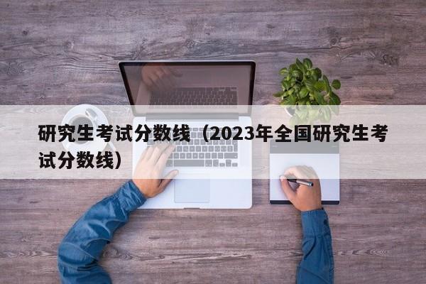 研究生考试分数线（2023年全国研究生考试分数线）