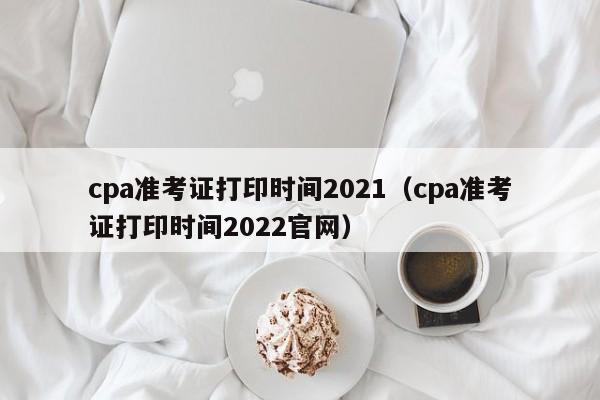 cpa准考证打印时间2021（cpa准考证打印时间2022官网）