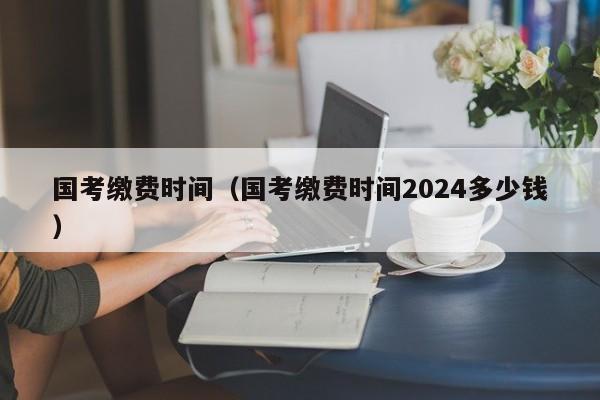 国考缴费时间（国考缴费时间2024多少钱）