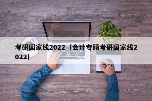 考研国家线2022（会计专硕考研国家线2022）