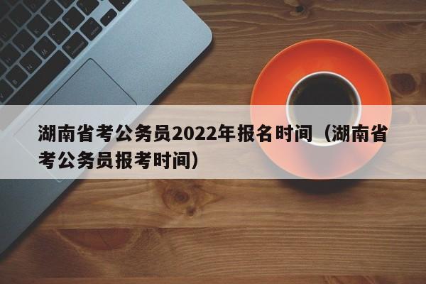 湖南省考公务员2022年报名时间（湖南省考公务员报考时间）