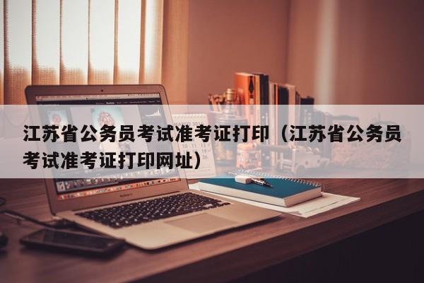 江苏省公务员考试准考证打印（江苏省公务员考试准考证打印网址）