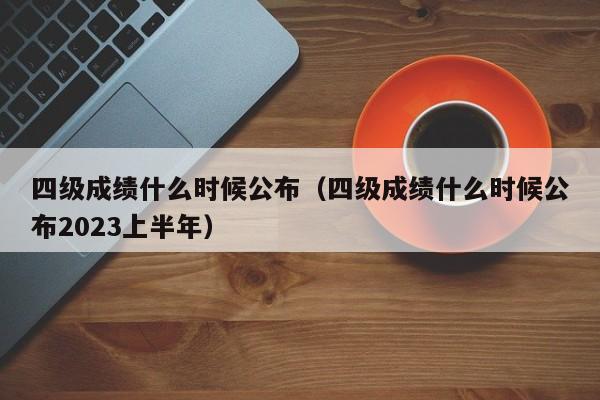 四级成绩什么时候公布（四级成绩什么时候公布2023上半年）