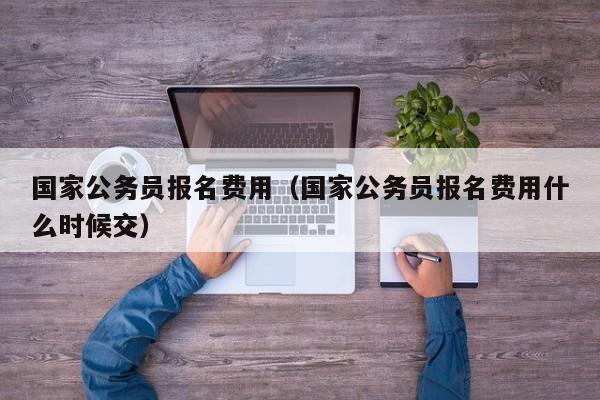 国家公务员报名费用（国家公务员报名费用什么时候交）