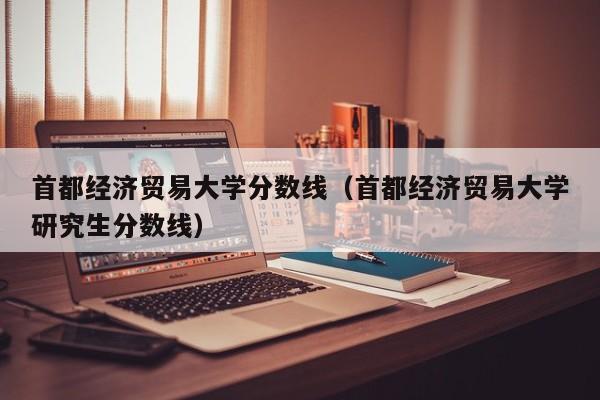 首都经济贸易大学分数线（首都经济贸易大学研究生分数线）