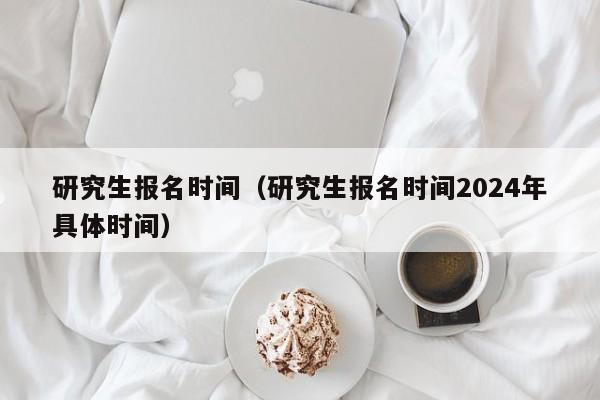 研究生报名时间（研究生报名时间2024年具体时间）