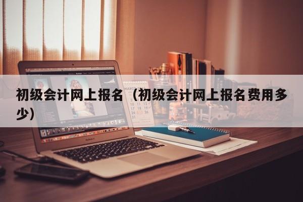 初级会计网上报名（初级会计网上报名费用多少）