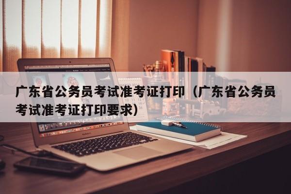 广东省公务员考试准考证打印（广东省公务员考试准考证打印要求）