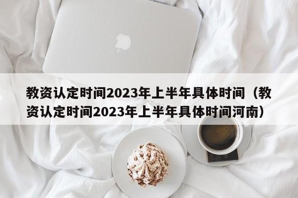 教资认定时间2023年上半年具体时间（教资认定时间2023年上半年具体时间河南）