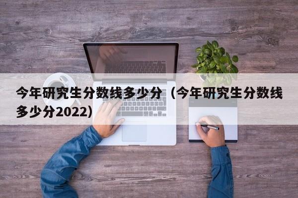 今年研究生分数线多少分（今年研究生分数线多少分2022）