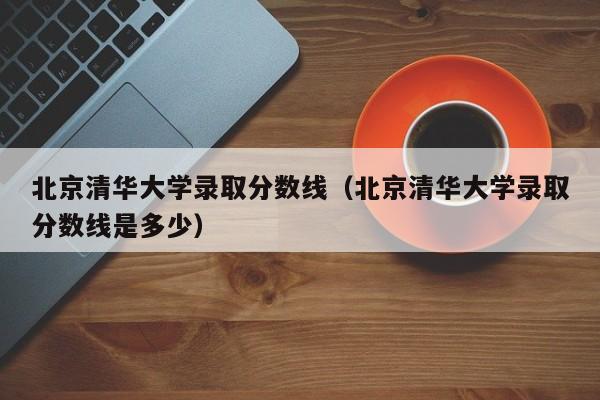 北京清华大学录取分数线（北京清华大学录取分数线是多少）