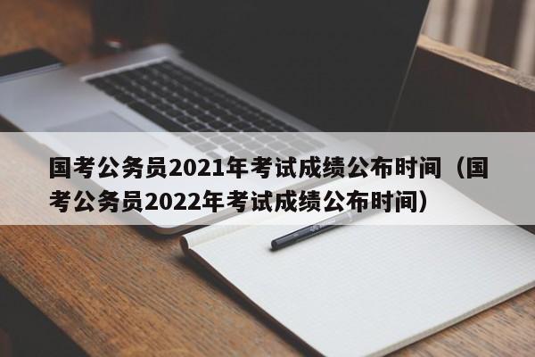 国考公务员2021年考试成绩公布时间（国考公务员2022年考试成绩公布时间）