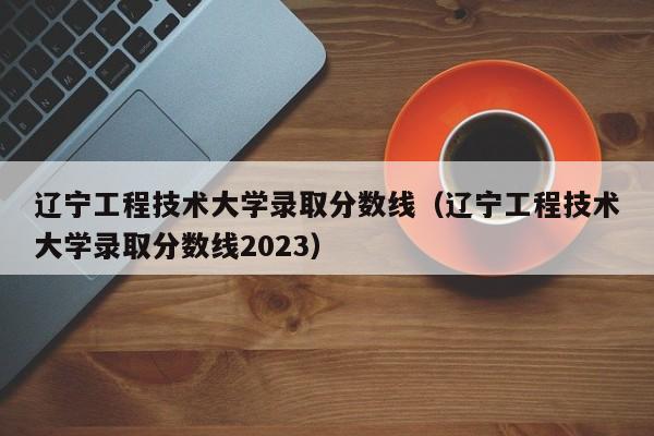 辽宁工程技术大学录取分数线（辽宁工程技术大学录取分数线2023）