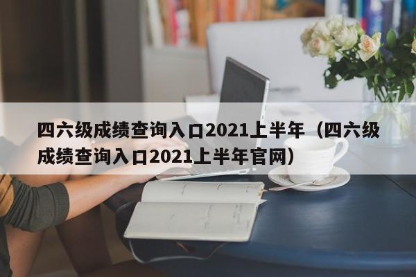 四六级成绩查询入口2021上半年（四六级成绩查询入口2021上半年官网）