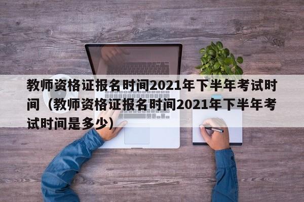 教师资格证报名时间2021年下半年考试时间（教师资格证报名时间2021年下半年考试时间是多少）