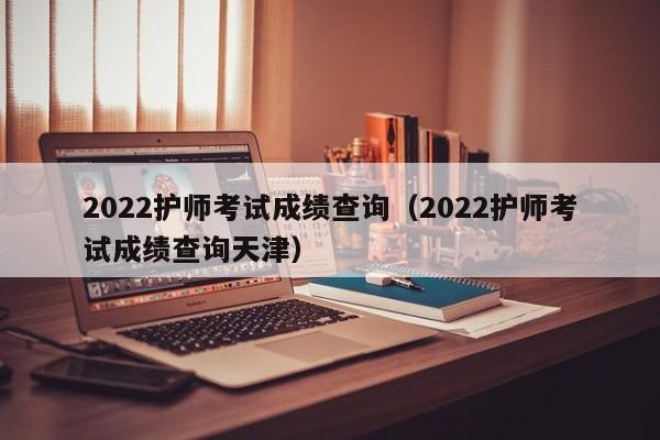 2022护师考试成绩查询（2022护师考试成绩查询天津）