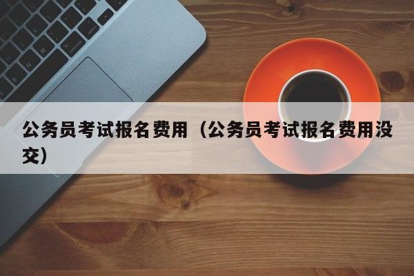 公务员考试报名费用（公务员考试报名费用没交）