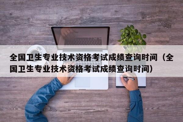 全国卫生专业技术资格考试成绩查询时间（全国卫生专业技术资格考试成绩查询时间）