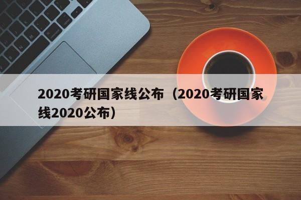 2020考研国家线公布（2020考研国家线2020公布）