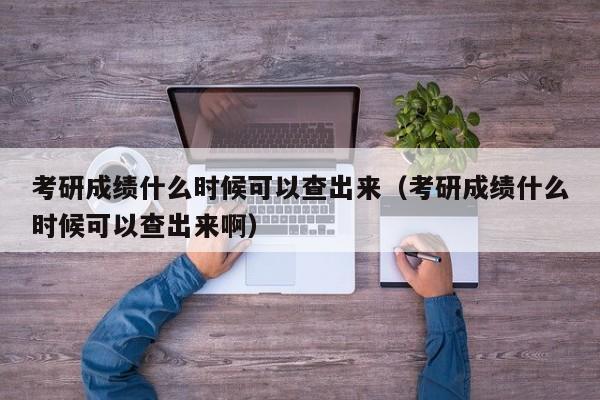 考研成绩什么时候可以查出来（考研成绩什么时候可以查出来啊）