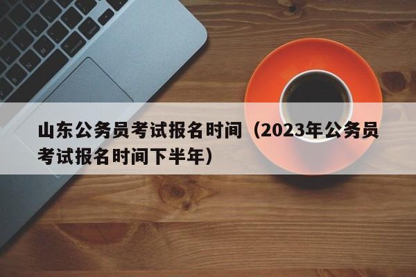 山东公务员考试报名时间（2023年公务员考试报名时间下半年）