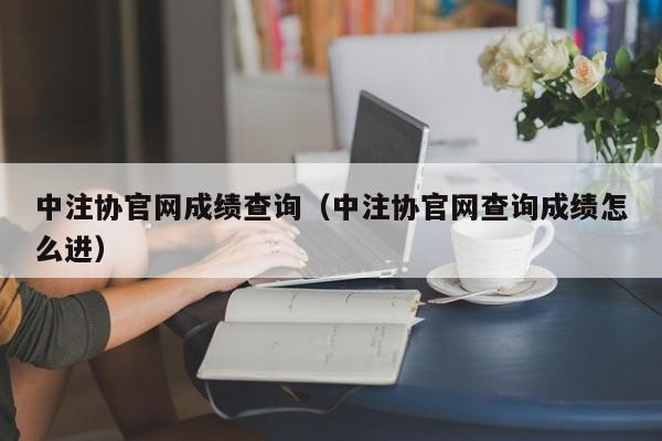 中注协官网成绩查询（中注协官网查询成绩怎么进）