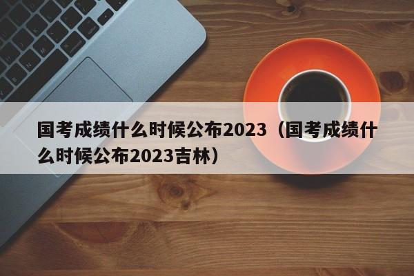 国考成绩什么时候公布2023（国考成绩什么时候公布2023吉林）