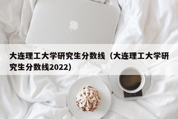 大连理工大学研究生分数线（大连理工大学研究生分数线2022）