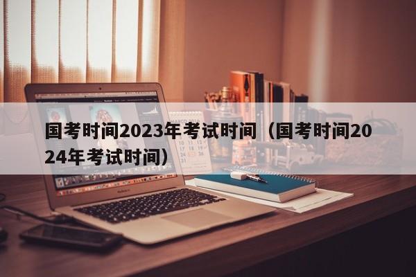 国考时间2023年考试时间（国考时间2024年考试时间）