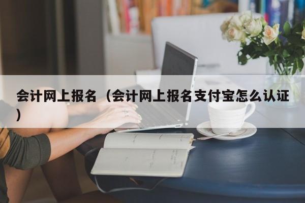 会计网上报名（会计网上报名支付宝怎么认证）