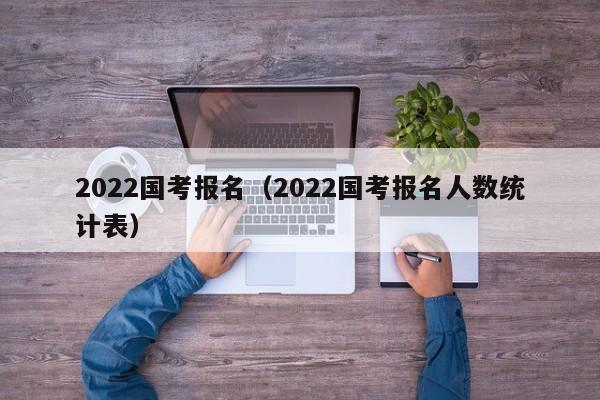 2022国考报名（2022国考报名人数统计表）