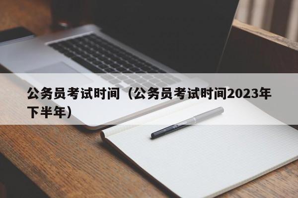 公务员考试时间（公务员考试时间2023年下半年）