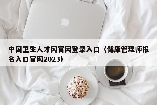 中国卫生人才网官网登录入口（健康管理师报名入口官网2023）