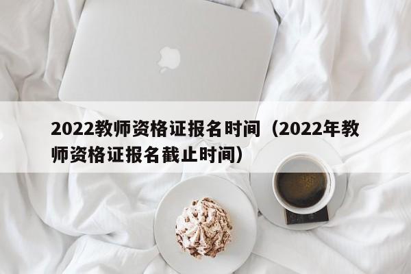 2022教师资格证报名时间（2022年教师资格证报名截止时间）