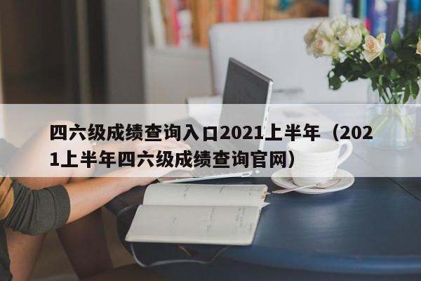 四六级成绩查询入口2021上半年（2021上半年四六级成绩查询官网）