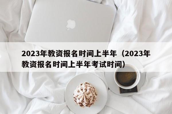 2023年教资报名时间上半年（2023年教资报名时间上半年考试时间）