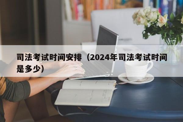 司法考试时间安排（2024年司法考试时间是多少）