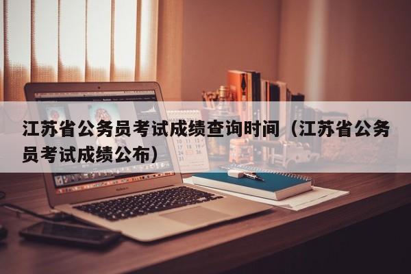 江苏省公务员考试成绩查询时间（江苏省公务员考试成绩公布）