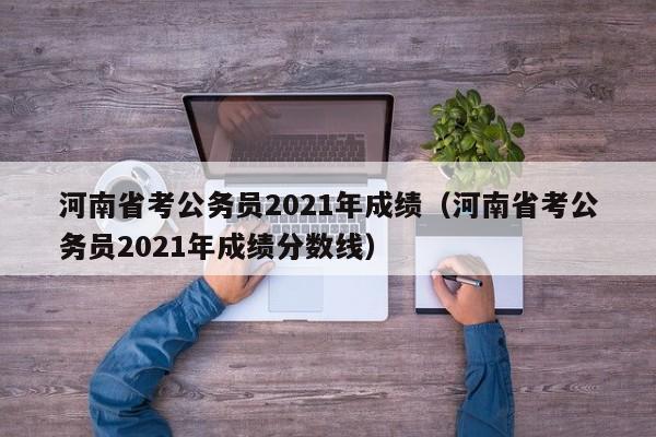 河南省考公务员2021年成绩（河南省考公务员2021年成绩分数线）