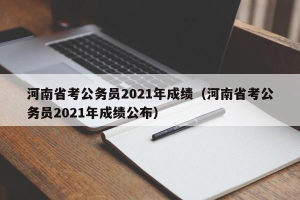 河南省考公务员2021年成绩（河南省考公务员2021年成绩公布）