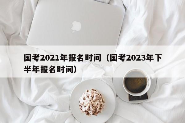 国考2021年报名时间（国考2023年下半年报名时间）