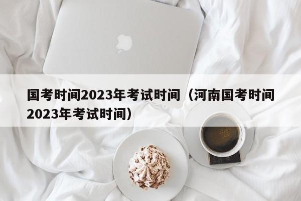 国考时间2023年考试时间（河南国考时间2023年考试时间）