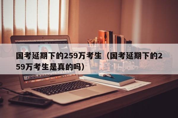 国考延期下的259万考生（国考延期下的259万考生是真的吗）