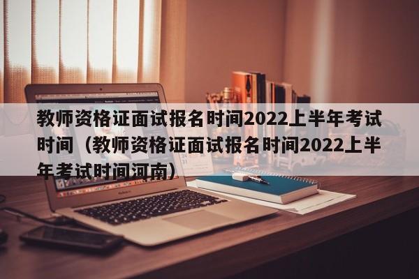 教师资格证面试报名时间2022上半年考试时间（教师资格证面试报名时间2022上半年考试时间河南）