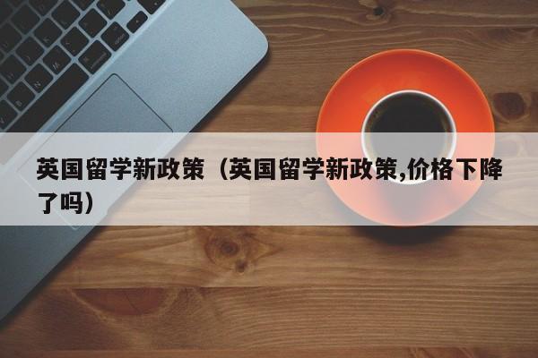 英国留学新政策（英国留学新政策,价格下降了吗）