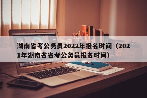 湖南省考公务员2022年报名时间（2021年湖南省省考公务员报名时间）