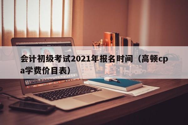 会计初级考试2021年报名时间（高顿cpa学费价目表）